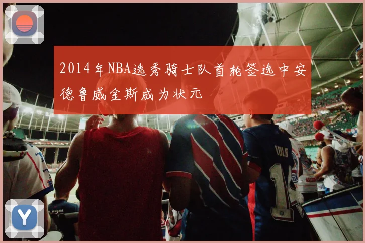 2014年NBA选秀骑士队首轮签选中安德鲁威金斯成为状元